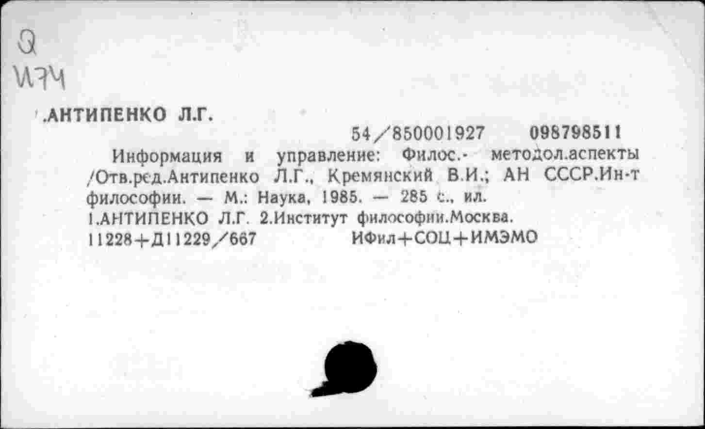 ﻿
АНТИПЕНКО Л.Г.
54/850001927	098798511
Информация и управление: Филос.- методол.аспекты /Отв.рсд.Антипенко Л.Г., Кремянский ВИ.; АН СССР.Ин-т философии. — М.: Наука, 1985. — 285 С., ил.
1.АНТИПЕНКО Л.Г. 2.Институт философии.Москва.
11228+Д11229/667	ИФил+СОЦ+ИМЭМО